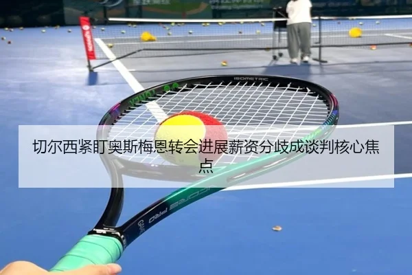 切尔西紧盯奥斯梅恩转会进展薪资分歧成谈判核心焦点
