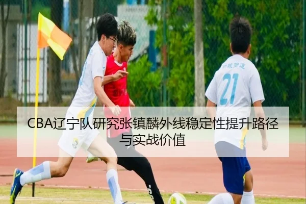 CBA辽宁队研究张镇麟外线稳定性提升路径与实战价值